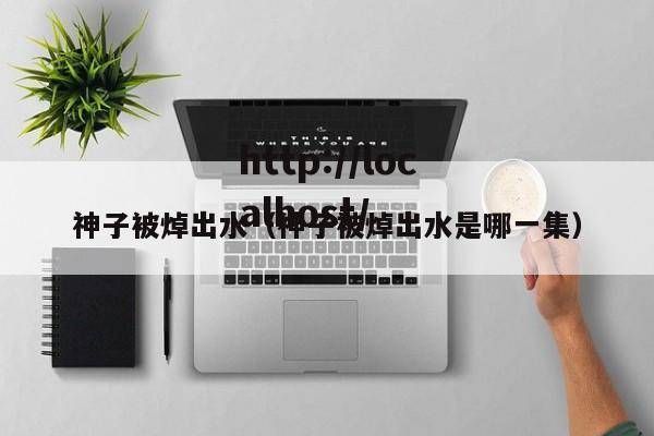 神子被焯出水（神子被焯出水是哪一集）